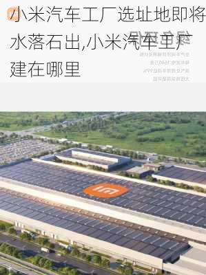 小米汽车工厂选址地即将水落石出,小米汽车工厂建在哪里