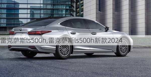 雷克萨斯ls500h,雷克萨斯ls500h新款2024