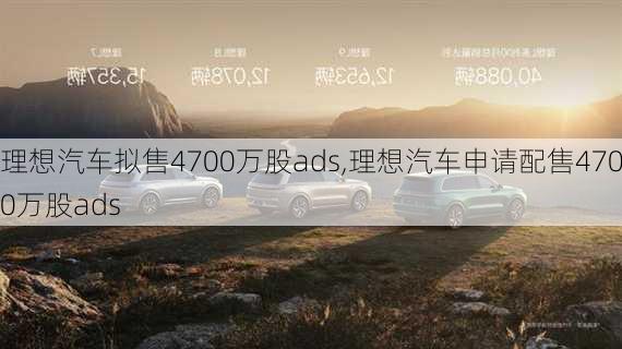 理想汽车拟售4700万股ads,理想汽车申请配售4700万股ads