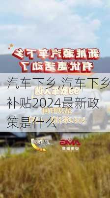 汽车下乡,汽车下乡补贴2024最新政策是什么