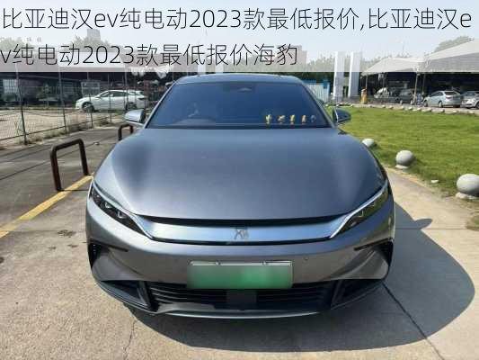 比亚迪汉ev纯电动2023款最低报价,比亚迪汉ev纯电动2023款最低报价海豹